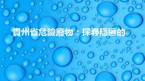 貴州省危險廢物：探尋隱匿的毒害，誰來拯救？